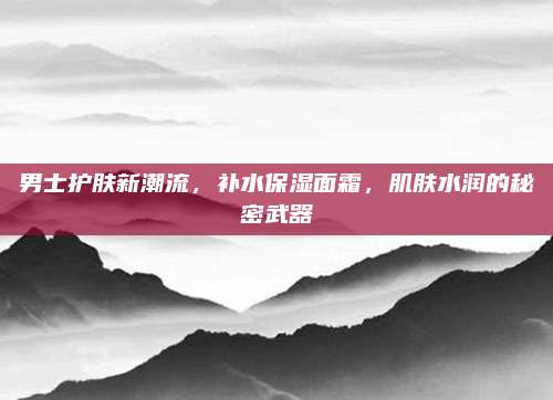 男士护肤新潮流，补水保湿面霜，肌肤水润的秘密武器