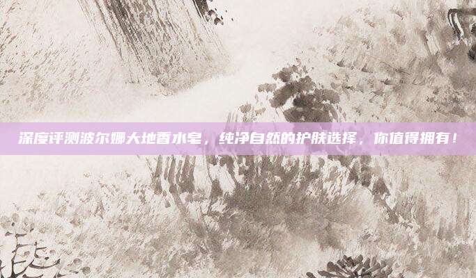 深度评测波尔娜大地香水皂，纯净自然的护肤选择，你值得拥有！