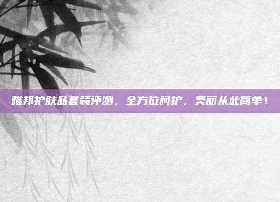 雅邦护肤品套装评测，全方位呵护，美丽从此简单！