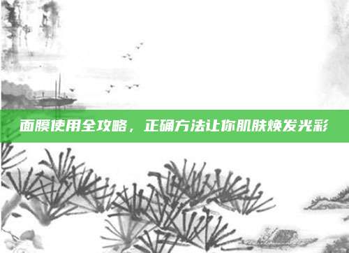 面膜使用全攻略,正确方法让你肌肤焕发光彩