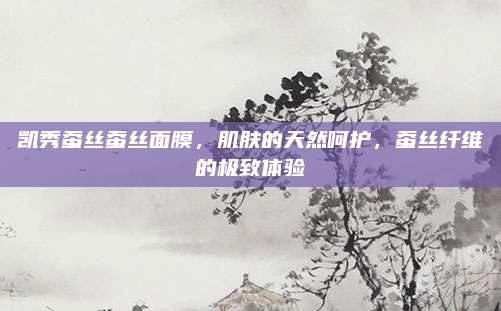 凯秀蚕丝蚕丝面膜，肌肤的天然呵护，蚕丝纤维的极致体验
