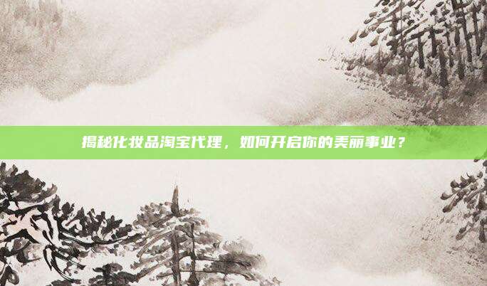 揭秘化妆品淘宝代理,如何开启你的美丽事业?