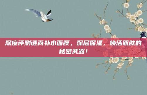 深度评测谜尚补水面膜,深层保湿,焕活肌肤的秘密武器!
