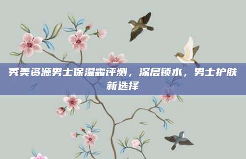 秀美资源男士保湿霜评测，深层锁水，男士护肤新选择