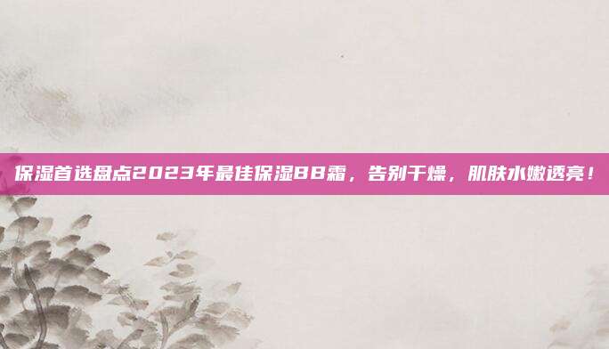 保湿首选盘点2023年最佳保湿BB霜，告别干燥，肌肤水嫩透亮！