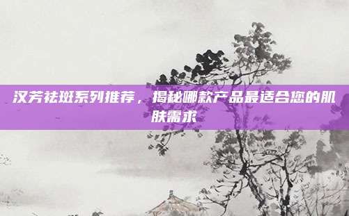 汉芳祛斑系列推荐,揭秘哪款产品最适合您的肌肤需求