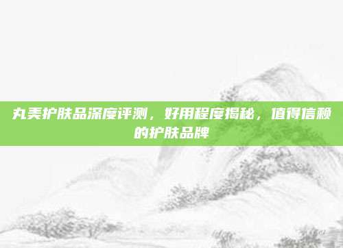 丸美护肤品深度评测，好用程度揭秘，值得信赖的护肤品牌