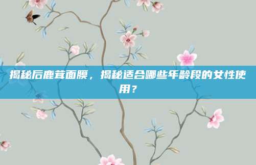 揭秘后鹿茸面膜，揭秘适合哪些年龄段的女性使用？