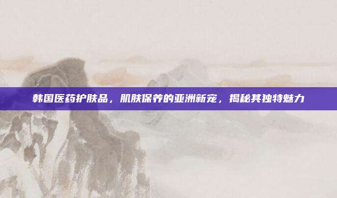 韩国医药护肤品，肌肤保养的亚洲新宠，揭秘其独特魅力