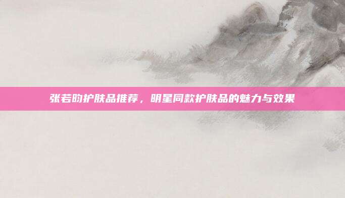 张若昀护肤品推荐，明星同款护肤品的魅力与效果