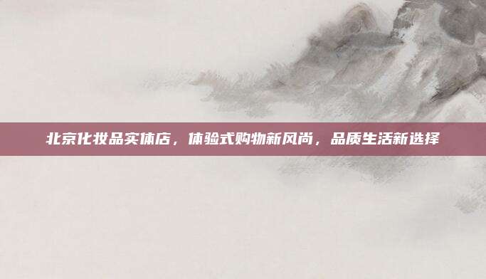 北京化妆品实体店,体验式购物新风尚,品质生活新选择