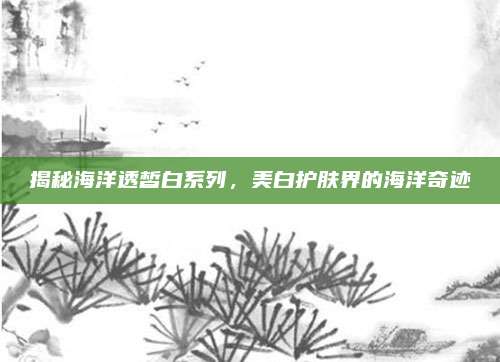 揭秘海洋透皙白系列,美白护肤界的海洋奇迹