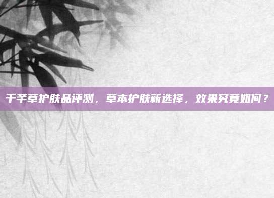 千芊草护肤品评测，草本护肤新选择，效果究竟如何？