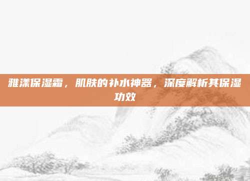 雅漾保湿霜，肌肤的补水神器，深度解析其保湿功效