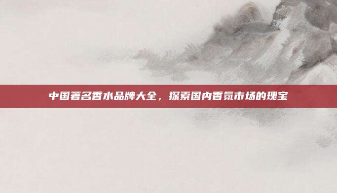中国著名香水品牌大全，探索国内香氛市场的瑰宝