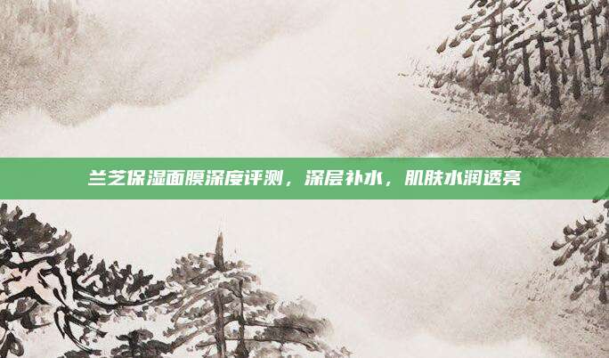 兰芝保湿面膜深度评测，深层补水，肌肤水润透亮