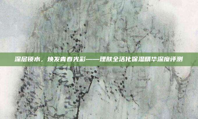 深层锁水，焕发青春光彩——理肤全活化保湿精华深度评测
