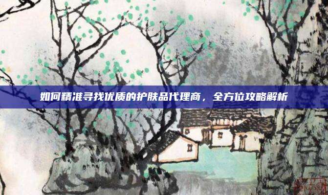 如何精准寻找优质的护肤品代理商，全方位攻略解析
