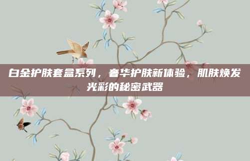 白金护肤套盒系列，奢华护肤新体验，肌肤焕发光彩的秘密武器