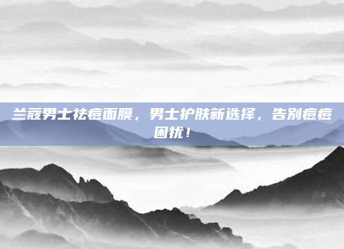 兰蔻男士祛痘面膜,男士护肤新选择,告别痘痘困扰!