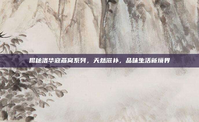 揭秘洛华寇燕窝系列,天然滋补,品味生活新境界