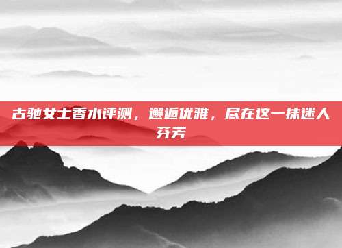 古驰女士香水评测,邂逅优雅,尽在这一抹迷人芬芳