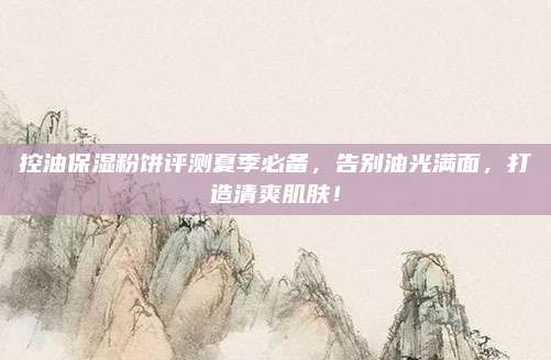 控油保湿粉饼评测夏季必备，告别油光满面，打造清爽肌肤！