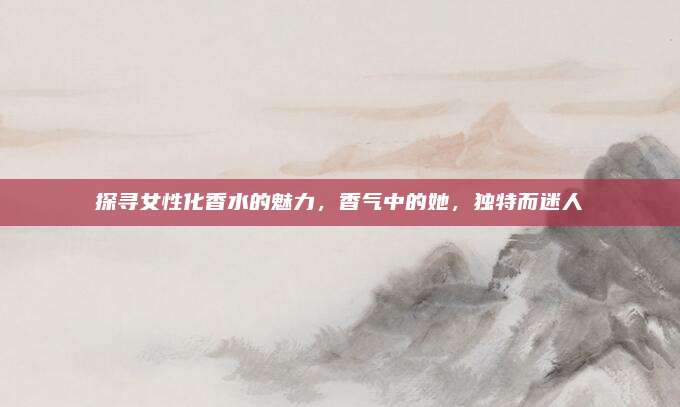 探寻女性化香水的魅力,香气中的她,独特而迷人