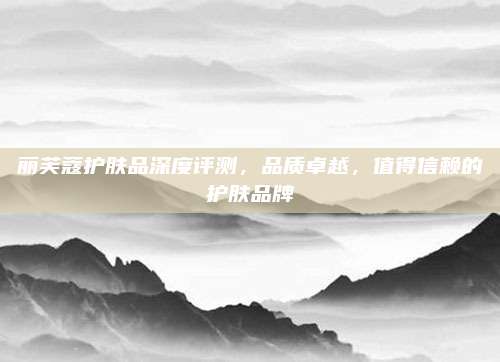 丽芙蔻护肤品深度评测，品质卓越，值得信赖的护肤品牌