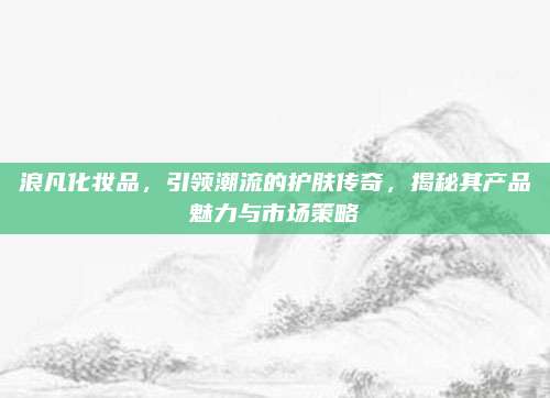 浪凡化妆品，引领潮流的护肤传奇，揭秘其产品魅力与市场策略