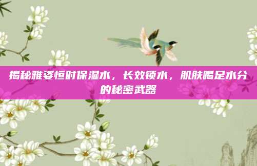 揭秘雅姿恒时保湿水,长效锁水,肌肤喝足水分的秘密武器