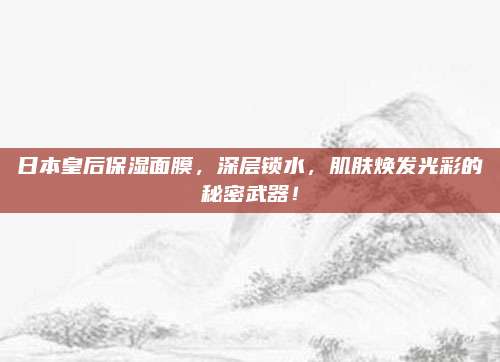 日本皇后保湿面膜，深层锁水，肌肤焕发光彩的秘密武器！