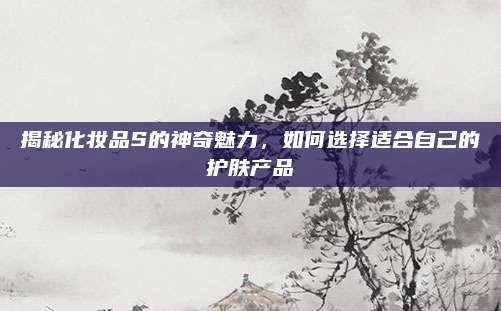 揭秘化妆品S的神奇魅力,如何选择适合自己的护肤产品