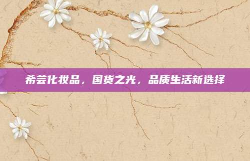 希芸化妆品,国货之光,品质生活新选择