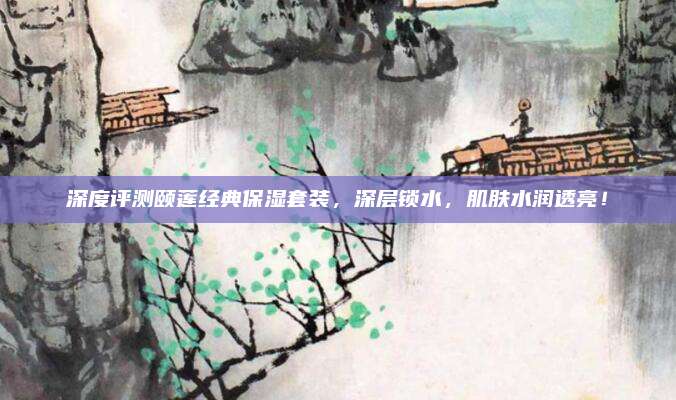 深度评测颐莲经典保湿套装，深层锁水，肌肤水润透亮！
