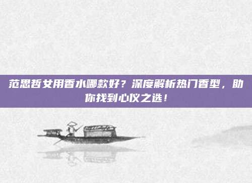 范思哲女用香水哪款好？深度解析热门香型，助你找到心仪之选！