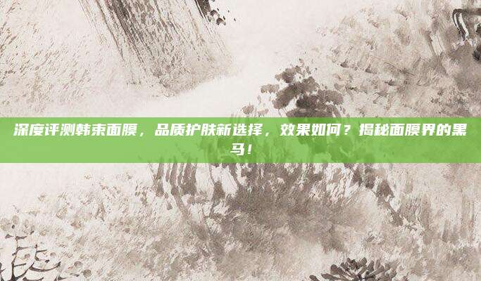 深度评测韩束面膜，品质护肤新选择，效果如何？揭秘面膜界的黑马！