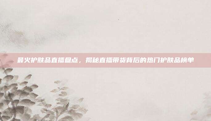 最火护肤品直播盘点,揭秘直播带货背后的热门护肤品榜单