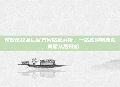 韩国化妆品后官方网站全解析，一站式购物体验，美丽从后开始