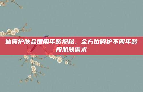 迪奥护肤品适用年龄揭秘,全方位呵护不同年龄段肌肤需求