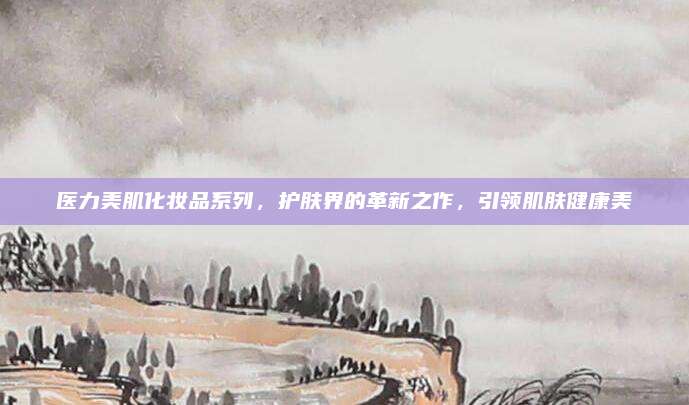 医力美肌化妆品系列,护肤界的革新之作,引领肌肤健康美