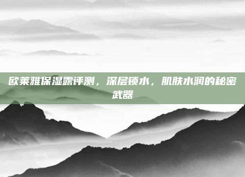 欧莱雅保湿露评测，深层锁水，肌肤水润的秘密武器