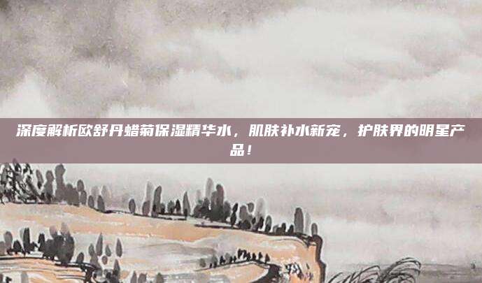 深度解析欧舒丹蜡菊保湿精华水，肌肤补水新宠，护肤界的明星产品！