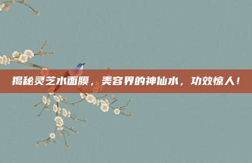 揭秘灵芝水面膜，美容界的神仙水，功效惊人！