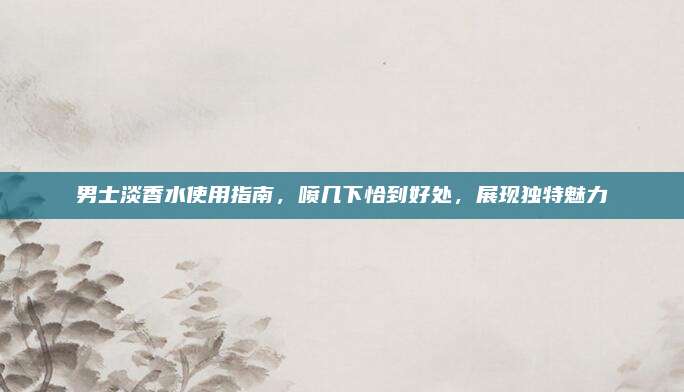 男士淡香水使用指南,喷几下恰到好处,展现独特魅力