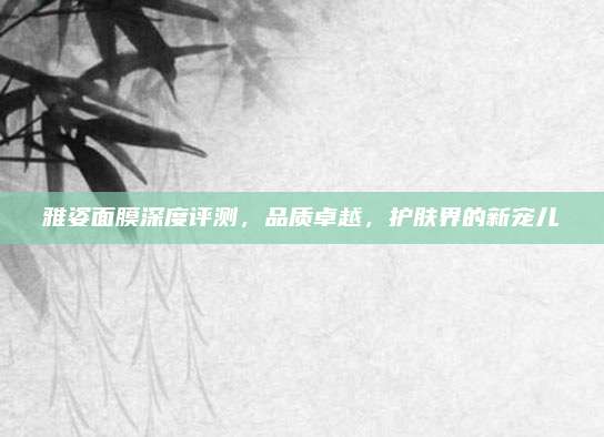 雅姿面膜深度评测,品质卓越,护肤界的新宠儿