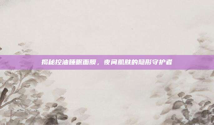 揭秘控油睡眠面膜,夜间肌肤的隐形守护者