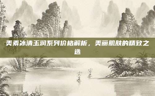 美素冰清玉润系列价格解析,美丽肌肤的精致之选