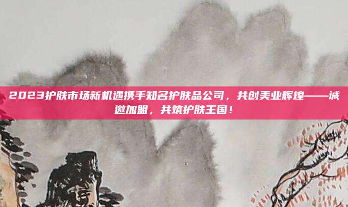 2023护肤市场新机遇携手知名护肤品公司,共创美业辉煌——诚邀加盟,共筑护肤王国!