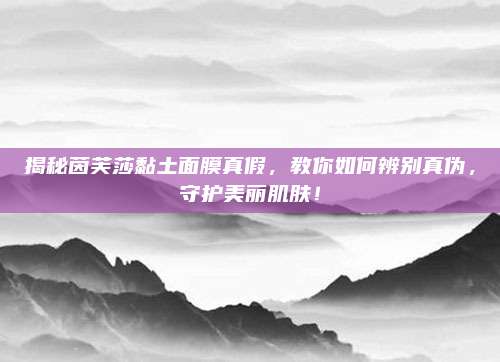 揭秘茵芙莎黏土面膜真假,教你如何辨别真伪,守护美丽肌肤!